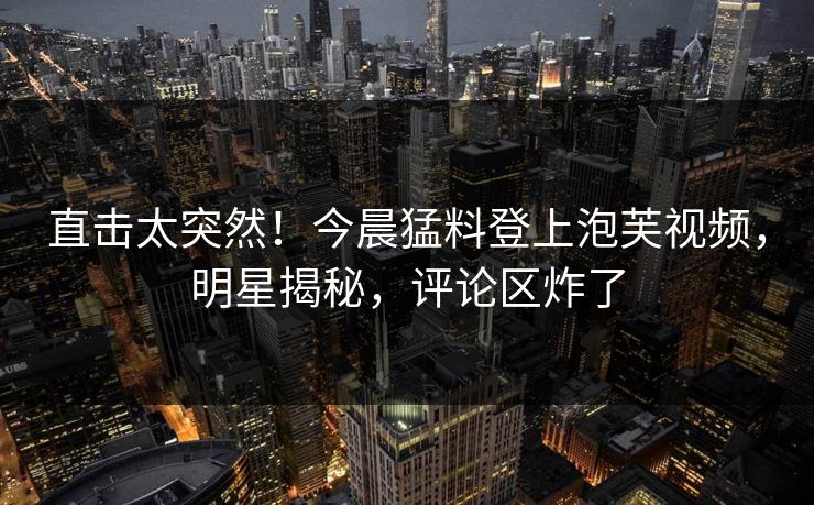 直击太突然！今晨猛料登上泡芙视频，明星揭秘，评论区炸了
