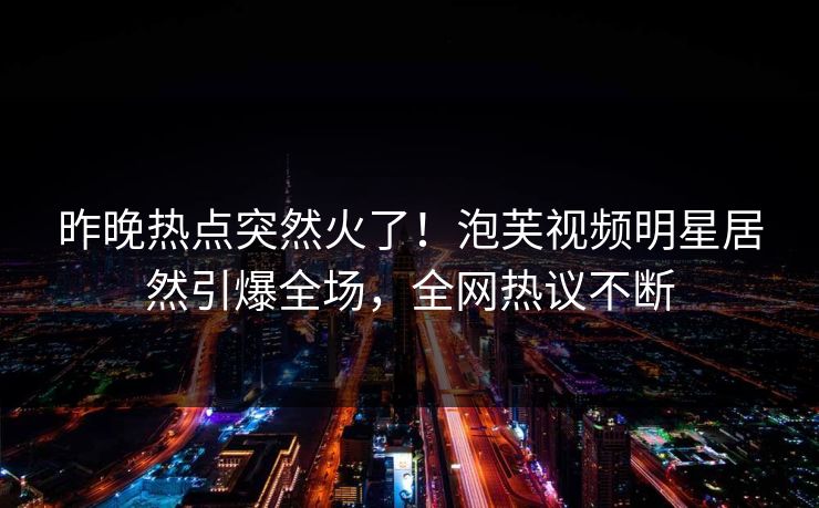昨晚热点突然火了！泡芙视频明星居然引爆全场，全网热议不断
