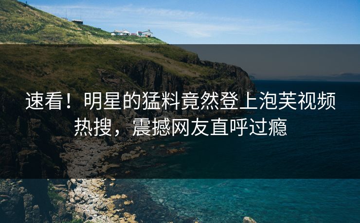 速看！明星的猛料竟然登上泡芙视频热搜，震撼网友直呼过瘾