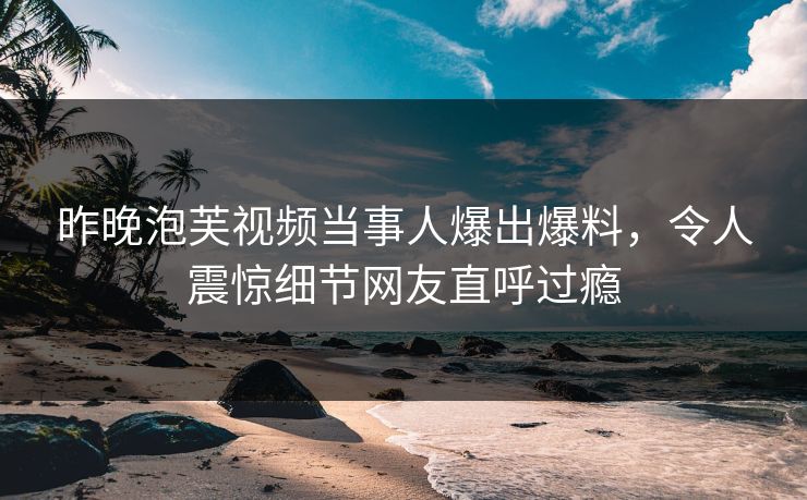 昨晚泡芙视频当事人爆出爆料，令人震惊细节网友直呼过瘾