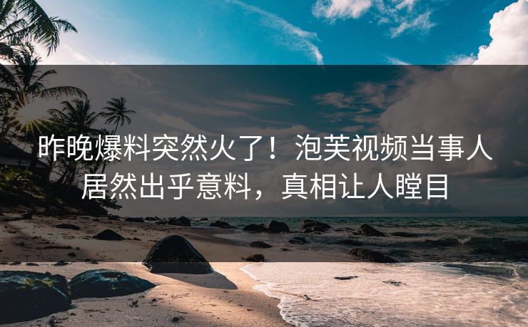 昨晚爆料突然火了！泡芙视频当事人居然出乎意料，真相让人瞠目