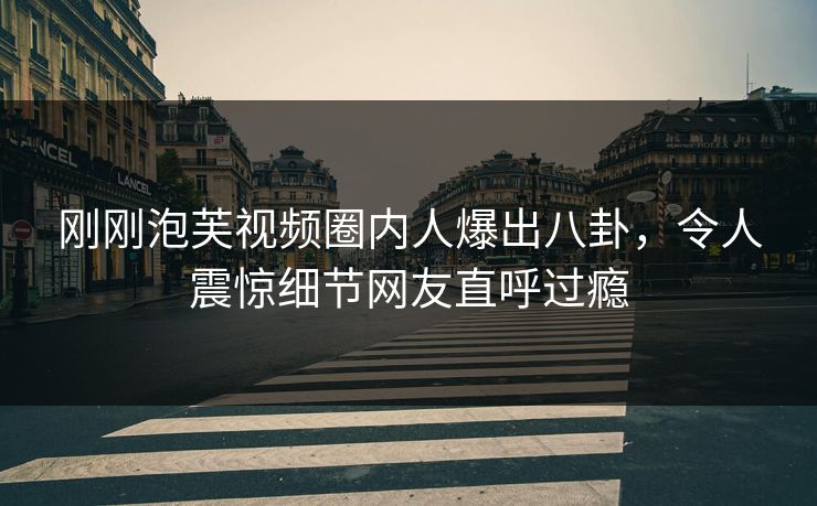 刚刚泡芙视频圈内人爆出八卦，令人震惊细节网友直呼过瘾