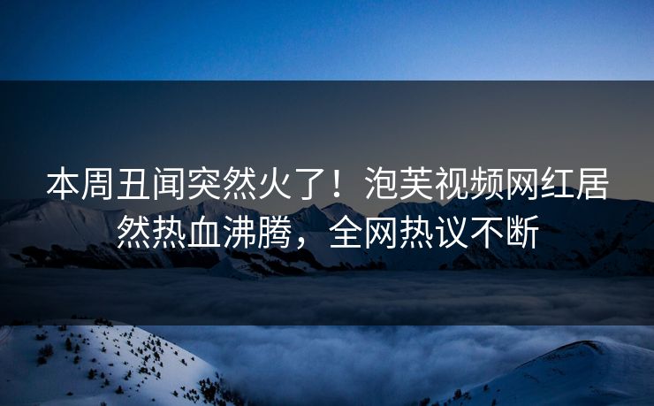 本周丑闻突然火了！泡芙视频网红居然热血沸腾，全网热议不断