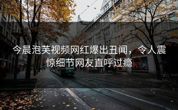 今晨泡芙视频网红爆出丑闻，令人震惊细节网友直呼过瘾