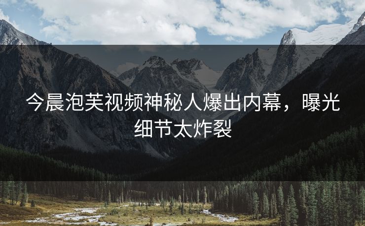 今晨泡芙视频神秘人爆出内幕，曝光细节太炸裂