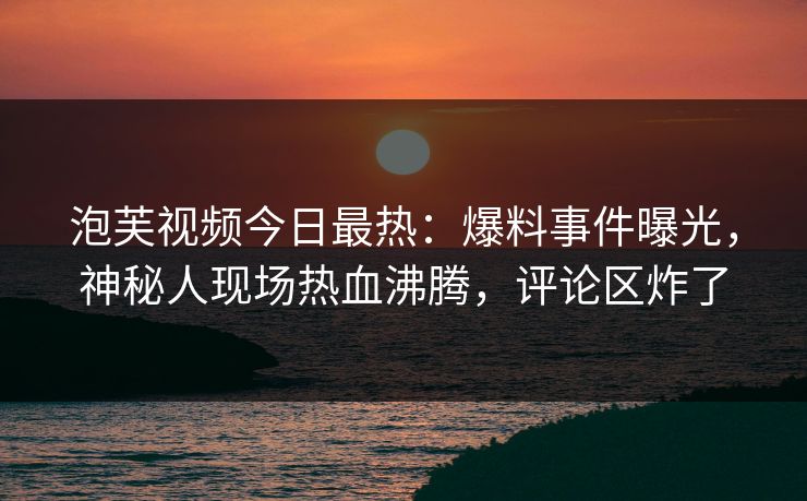 泡芙视频今日最热：爆料事件曝光，神秘人现场热血沸腾，评论区炸了