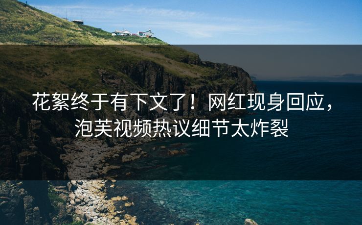 花絮终于有下文了！网红现身回应，泡芙视频热议细节太炸裂