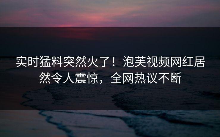 实时猛料突然火了！泡芙视频网红居然令人震惊，全网热议不断