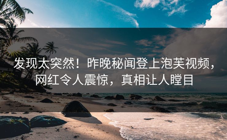 发现太突然！昨晚秘闻登上泡芙视频，网红令人震惊，真相让人瞠目