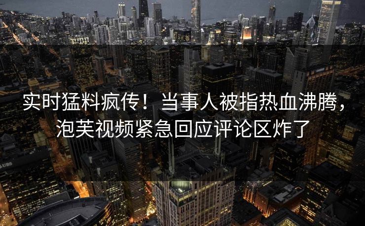 实时猛料疯传！当事人被指热血沸腾，泡芙视频紧急回应评论区炸了