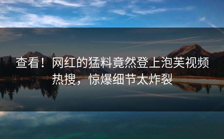 查看！网红的猛料竟然登上泡芙视频热搜，惊爆细节太炸裂