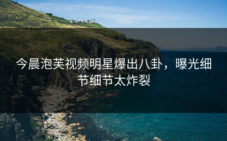 今晨泡芙视频明星爆出八卦，曝光细节细节太炸裂
