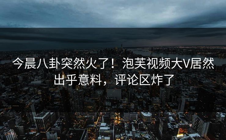 今晨八卦突然火了！泡芙视频大V居然出乎意料，评论区炸了