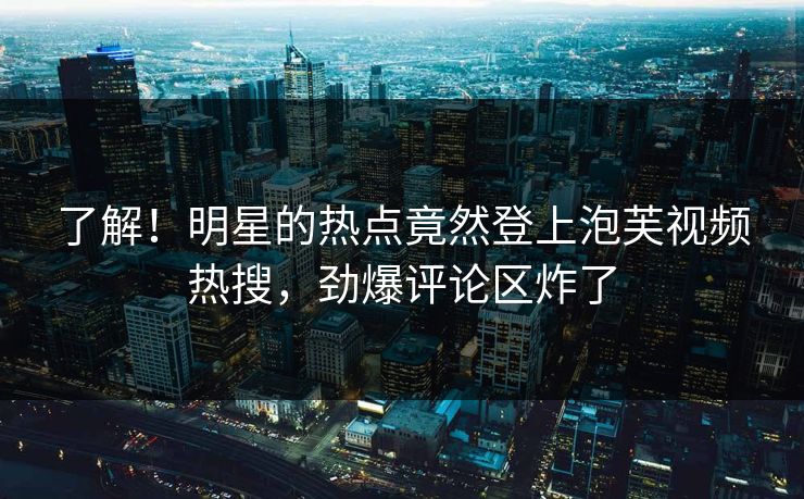 了解！明星的热点竟然登上泡芙视频热搜，劲爆评论区炸了
