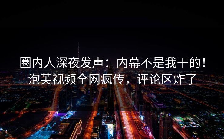 圈内人深夜发声：内幕不是我干的！泡芙视频全网疯传，评论区炸了
