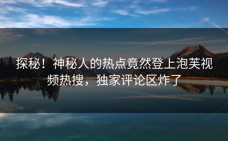 探秘！神秘人的热点竟然登上泡芙视频热搜，独家评论区炸了