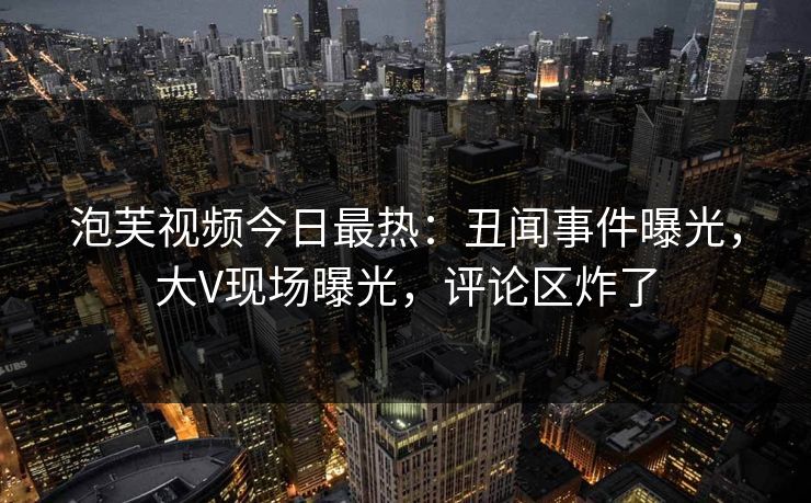 泡芙视频今日最热：丑闻事件曝光，大V现场曝光，评论区炸了