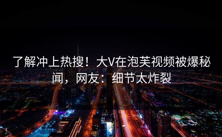 了解冲上热搜！大V在泡芙视频被爆秘闻，网友：细节太炸裂