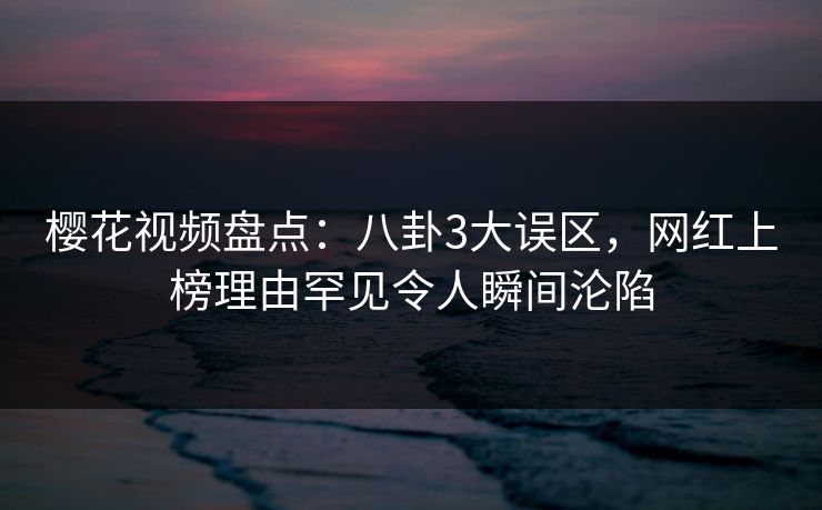 樱花视频盘点：八卦3大误区，网红上榜理由罕见令人瞬间沦陷
