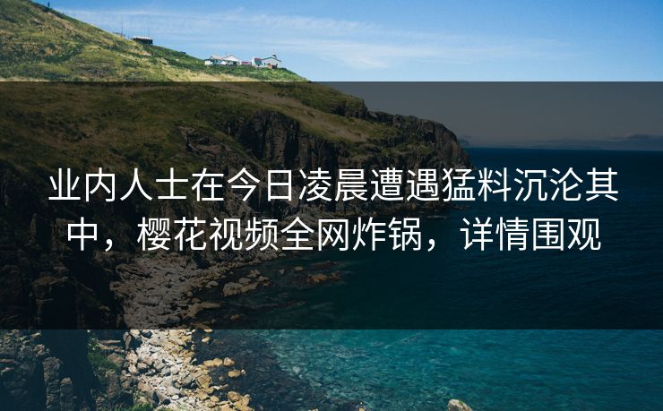 业内人士在今日凌晨遭遇猛料沉沦其中，樱花视频全网炸锅，详情围观