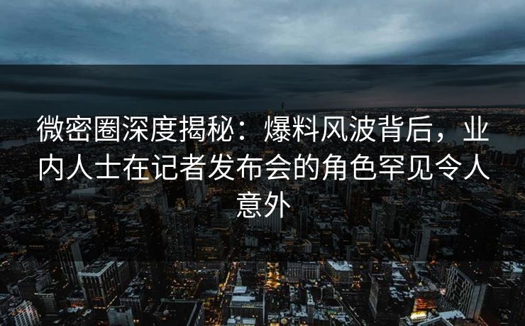 微密圈深度揭秘：爆料风波背后，业内人士在记者发布会的角色罕见令人意外