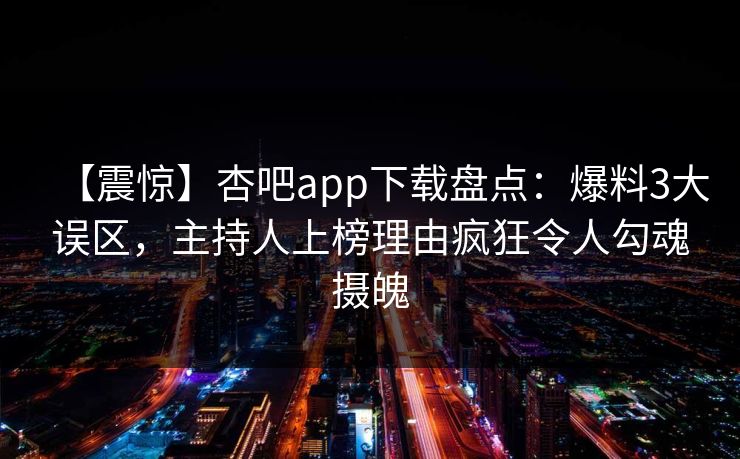 【震惊】杏吧app下载盘点：爆料3大误区，主持人上榜理由疯狂令人勾魂摄魄