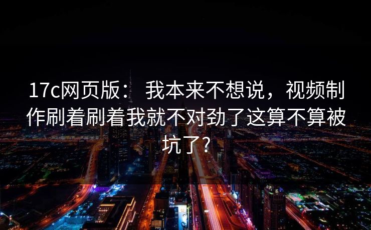 17c网页版： 我本来不想说，视频制作刷着刷着我就不对劲了这算不算被坑了?