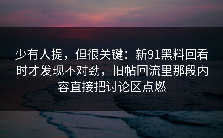 少有人提,但很关键:新91黑料回看时才发现不对劲,旧帖回流里那段内容直接把讨论区点燃 少有人提,但很关键:新91黑料回看时才发现不对劲,旧帖回流里那段内容直接把讨论区点燃
