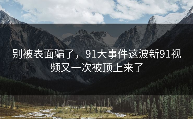 别被表面骗了，91大事件这波新91视频又一次被顶上来了